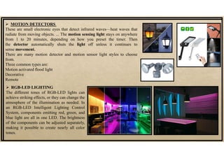  MOTION DETECTORS
These are small electronic eyes that detect infrared waves—heat waves that
radiate from moving objects. ... The motion sensing light stays on anywhere
from 1 to 20 minutes, depending on how you preset the timer. Then
the detector automatically shuts the light off unless it continues to
sense movement.
There are many motion detector and motion sensor light styles to choose
from.
Three common types are:
Motion activated flood light
Decorative
Remote
 RGB-LED LIGHTING
The different tones of RGB-LED lights can
achieve striking effects, or they can change the
atmosphere of the illumination as needed. In
an RGB-LED Intelligent Lighting Control
System, components emitting red, green, and
blue light are all in one LED. The brightness
of the components can be adjusted separately,
making it possible to create nearly all color
tones.
 