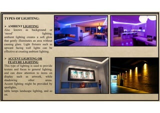 TYPES OF LIGHTING:
 AMBIENT LIGHTING
Also known as background or
‘mood’ lighting,
ambient lighting creates a soft glow
that gently illuminates an area without
causing glare. Light fixtures such as
upward facing wall lights can be
effective at creating ambient lighting.
 ACCENT LIGHTING OR
FEATURE LIGHTING
This type of lighting is used to provide
texture and focus to general lighting,
and can draw attention to items on
display such as artwork, while
shadowing other areas.
Accent lighting might be provided by
spotlights,
table lamps landscape lighting, and so
on.
 