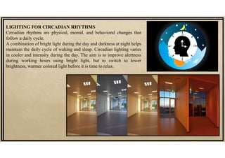 LIGHTING FOR CIRCADIAN RHYTHMS
Circadian rhythms are physical, mental, and behavioral changes that
follow a daily cycle.
A combination of bright light during the day and darkness at night helps
maintain the daily cycle of waking and sleep. Circadian lighting varies
in cooler and intensity during the day. The aim is to improve alertness
during working hours using bright light, but to switch to lower
brightness, warmer colored light before it is time to relax.
 