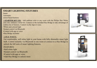 SMART LIGHTING FIXTURES
Smart
Automatic
sensor based features.
1.STARTER KIT E26 - Add ambient color to any room with the Philips Hue White
and color ambiance starter kit. Connect to the included Hue Bridge to take advantage of
endless list of features. Control via the App or voice.
•White and colored light
•Instant control via Bluetooth
•Control with app or voice
•Hue Bridge included
2.HUE WHITE:
Get comfortable, soft white light in your home with fully dimmable smart light
bulb. Control instantly via Bluetooth in one room or connect to a Hue Bridge to
unlock the full suite of smart lighting features.
FEATURES:
•Soft white light
•Instant control via Bluetooth
•Control with app or voice
•Add Hue Bridge to unlock more
 