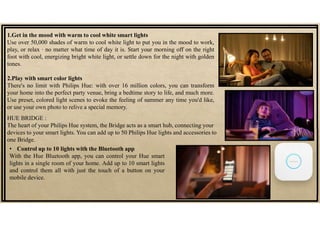 1.Get in the mood with warm to cool white smart lights
Use over 50,000 shades of warm to cool white light to put you in the mood to work,
play, or relax ∙ no matter what time of day it is. Start your morning off on the right
foot with cool, energizing bright white light, or settle down for the night with golden
tones.
2.Play with smart color lights
There's no limit with Philips Hue: with over 16 million colors, you can transform
your home into the perfect party venue, bring a bedtime story to life, and much more.
Use preset, colored light scenes to evoke the feeling of summer any time you'd like,
or use your own photo to relive a special memory.
HUE BRIDGE :
The heart of your Philips Hue system, the Bridge acts as a smart hub, connecting your
devices to your smart lights. You can add up to 50 Philips Hue lights and accessories to
one Bridge.
• Control up to 10 lights with the Bluetooth app
With the Hue Bluetooth app, you can control your Hue smart
lights in a single room of your home. Add up to 10 smart lights
and control them all with just the touch of a button on your
mobile device.
 