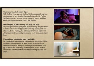 3.Sync your media to smart lights
With the Hue Sync app and the Hue Bridge, you can bring your
entertainment to new heights. Surround yourself with Philips
Hue lights and turn on your movie, music, or game ∙ and then
watch your lights mirror the colors and rhythm.
4.Smart lights to wake you up and help you sleep
Set your lights to slowly brighten in the morning at a preset time
to mimic sunrise and help you start your day feeling calm and
refreshed. In the evening, the relaxing warm white lights will
help you unwind, relax and prepare your body for a good night's
sleep.
5.Smart home automation hub: Hue Bridge
The Hue Bridge is an essential component to a personal Philips
Hue smart lighting system. It is the brains of the operation,
communicating with both your smart light bulbs and the Hue
app to ensure that everything works together. It also enables
smart home automation features like scheduling routines and
timers.
 