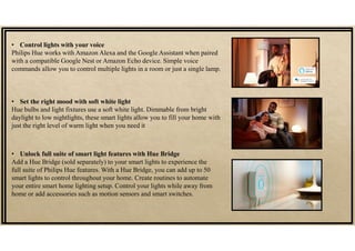 • Control lights with your voice
Philips Hue works with Amazon Alexa and the Google Assistant when paired
with a compatible Google Nest or Amazon Echo device. Simple voice
commands allow you to control multiple lights in a room or just a single lamp.
• Set the right mood with soft white light
Hue bulbs and light fixtures use a soft white light. Dimmable from bright
daylight to low nightlights, these smart lights allow you to fill your home with
just the right level of warm light when you need it
• Unlock full suite of smart light features with Hue Bridge
Add a Hue Bridge (sold separately) to your smart lights to experience the
full suite of Philips Hue features. With a Hue Bridge, you can add up to 50
smart lights to control throughout your home. Create routines to automate
your entire smart home lighting setup. Control your lights while away from
home or add accessories such as motion sensors and smart switches.
 