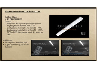 SENSOR BASED SMART LIGHT FIXTURE
Outdoor Light:
 RS PRO 5800 LED :
Features:
• Integrated 360 degree High frequency sensor
• Bright light with 4065 lm with 33 W
• Configurable Basic light level from 10 – 50 %
• Configurable Main light level from 50 – 100 %
• 30 Year LED life ( average useof 4.5 hours per
day)
Application:
• In car park – with basic light
• Lights lead the way via swarm
function
 
