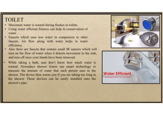 TOILET
• Maximum water is wasted during flushes in toilets.
• Using water efficient fixtures can help in conservation of
water.
• Faucets which uses less water in comparison to other
faucets. Air flow along with water helps in water
efficiency.
• While taking a bath, user don’t know how much water is
wasted. Nowadays shower timers use smart technology to
measure the amount of water that each person uses in the
shower. The device then warns you if you are taking too long in
the shower. These devices can be easily installed onto the
shower's pipe.
• Also there are faucets that contain small IR sensors which will
turn on the flow of water when it detects movement in the sink,
and turn off once your hands have been removed.
 
