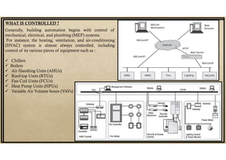 WHAT IS CONTROLLED ?
Generally, building automation begins with control of
mechanical, electrical, and plumbing (MEP) systems.
For instance, the heating, ventilation, and air-conditioning
(HVAC) system is almost always controlled, including
control of its various pieces of equipment such as :
 Chillers
 Boilers
 Air Handling Units (AHUs)
 Roof-top Units (RTUs)
 Fan Coil Units (FCUs)
 Heat Pump Units (HPUs)
 Variable Air Volume boxes (VAVs)
 