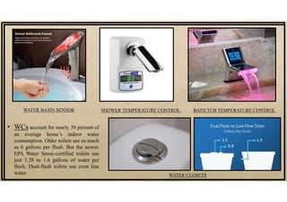 • WCs account for nearly 30 percent of
an average home’s indoor water
consumption. Older toilets use as much
as 6 gallons per flush. But the newer,
EPA Water Sense-certified toilets use
just 1.28 to 1.6 gallons of water per
flush. Dual-flush toilets use even less
water. WATER CLOSETS
WATER BASIN SENSOR SHOWER TEMPERATURE CONTROL BATH TUB TEMPERATURE CONTROL
 