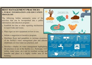 1. PUBLIC INFORMATION AND EDUCATION
PROGRAMS
The following bullets summarize some of the
activities that can be incorporated into a public
information and education program:
 Establish hot line or other reporting mechanisms
to report leaks and waste;
 Place signs on new equipment on how to use;
 Initiate a suggestion or incentive program;
BEST MANAGEMENT PRACTICES
 Distribute flyers and pamphlets to increase awareness
of the facility's water management plan and educate
inhabitants on wise water use practices; and
 Develop a display on water management highlighting
the practices in use at the facility (i.e., Xeriscape, ULF
toilets, water reuse, etc.) and its resultant savings and
benefits and place in a highly visible area of the
building.
 