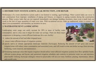 2. DISTRIBUTION SYSTEM AUDITS, LEAK DETECTION, AND REPAIR
Performance of a water distribution system audit is not limited to existing, aged buildings. Water system leaks can occur in
new construction from improper installation of piping and fixtures, or impacts to piping systems during the construction
process. Water system leaks that are not repaired immediately can damage building structures, since even a small leak can
result in the loss of large quantities of water over time. With un-metered service, leaks go undetected; water is wasted; and
there is no accountability and therefore, no incentive to save.
3. WATER-EFFICIENT LANDSCAPING
Landscaping water usage can easily account for 20% or more of facility water
consumption, and is a key area to target for water use savings. There are three major
components to designing a water-efficient landscape for a new facility:
1) reduce the amount of turf and other irrigated areas
2) ensure water-efficient design of irrigation systems,
 specify native or climate appropriate landscape materials (Xeriscape). Reducing the amount of turf grass and overall
irrigated areas will reduce water consumption and associated costs, and will result in time and dollar savings from mowing,
fertilizing, waste removal, and maintenance.
 Remaining landscape areas that require irrigation should utilize water-efficient irrigation systems (low-flow sprinkler heads,
efficient system design and layout, and optimized irrigation schedules and controls) to minimize water use and maximize
plant health. Utilizing Xeriscape strategies whenever practicable will save on water, fertilizer, pruning, maintenance, labour,
and overall costs.
 