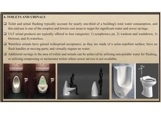 4. TOILETS AND URINALS
 Toilet and urinal flushing typically account for nearly one-third of a building's total water consumption, and
this end-use is one of the simplest and lowest cost areas to target for significant water and sewer savings.
 ULF urinal products are typically offered in four categories: 1) symphonics jet, 2) washout and washdown, 3)
blowout, and 4) waterless,
 Waterless urinals have gained widespread acceptance, as they are made of a urine-repellent surface; have no
flush handles or moving parts; and virtually require no water.
 Additional savings in the area of toilets and urinals can be achieved by utilizing non-potable water for flushing,
or utilizing composting or incinerator toilets where sewer service is not available.
 