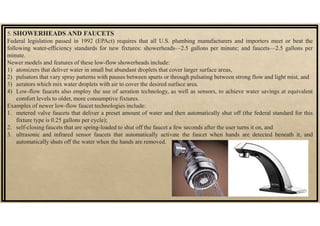 5. SHOWERHEADS AND FAUCETS
Federal legislation passed in 1992 (EPAct) requires that all U.S. plumbing manufacturers and importers meet or beat the
following water-efficiency standards for new fixtures: showerheads—2.5 gallons per minute; and faucets—2.5 gallons per
minute.
Newer models and features of these low-flow showerheads include:
1) atomizers that deliver water in small but abundant droplets that cover larger surface areas,
2) pulsators that vary spray patterns with pauses between spurts or through pulsating between strong flow and light mist, and
3) aerators which mix water droplets with air to cover the desired surface area.
4) Low-flow faucets also employ the use of aeration technology, as well as sensors, to achieve water savings at equivalent
comfort levels to older, more consumptive fixtures.
Examples of newer low-flow faucet technologies include:
1. metered valve faucets that deliver a preset amount of water and then automatically shut off (the federal standard for this
fixture type is 0.25 gallons per cycle);
2. self-closing faucets that are spring-loaded to shut off the faucet a few seconds after the user turns it on, and
3. ultrasonic and infrared sensor faucets that automatically activate the faucet when hands are detected beneath it, and
automatically shuts off the water when the hands are removed.
 
