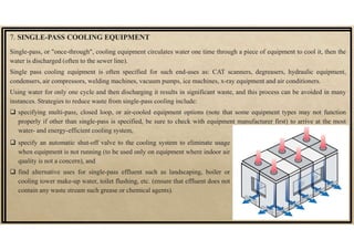 7. SINGLE-PASS COOLING EQUIPMENT
Single-pass, or "once-through", cooling equipment circulates water one time through a piece of equipment to cool it, then the
water is discharged (often to the sewer line).
Single pass cooling equipment is often specified for such end-uses as: CAT scanners, degreasers, hydraulic equipment,
condensers, air compressors, welding machines, vacuum pumps, ice machines, x-ray equipment and air conditioners.
Using water for only one cycle and then discharging it results in significant waste, and this process can be avoided in many
instances. Strategies to reduce waste from single-pass cooling include:
 specifying multi-pass, closed loop, or air-cooled equipment options (note that some equipment types may not function
properly if other than single-pass is specified, be sure to check with equipment manufacturer first) to arrive at the most
water- and energy-efficient cooling system,
 specify an automatic shut-off valve to the cooling system to eliminate usage
when equipment is not running (to be used only on equipment where indoor air
quality is not a concern), and
 find alternative uses for single-pass effluent such as landscaping, boiler or
cooling tower make-up water, toilet flushing, etc. (ensure that effluent does not
contain any waste stream such grease or chemical agents).
 