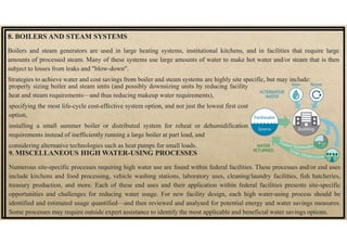 8. BOILERS AND STEAM SYSTEMS
Boilers and steam generators are used in large heating systems, institutional kitchens, and in facilities that require large
amounts of processed steam. Many of these systems use large amounts of water to make hot water and/or steam that is then
subject to losses from leaks and "blow-down".
Strategies to achieve water and cost savings from boiler and steam systems are highly site specific, but may include:
9. MISCELLANEOUS HIGH WATER-USING PROCESSES
Numerous site-specific processes requiring high water use are found within federal facilities. These processes and/or end uses
include kitchens and food processing, vehicle washing stations, laboratory uses, cleaning/laundry facilities, fish hatcheries,
treasury production, and more. Each of these end uses and their application within federal facilities presents site-specific
opportunities and challenges for reducing water usage. For new facility design, each high water-using process should be
identified and estimated usage quantified—and then reviewed and analysed for potential energy and water savings measures.
Some processes may require outside expert assistance to identify the most applicable and beneficial water savings options.
properly sizing boiler and steam units (and possibly downsizing units by reducing facility
heat and steam requirements—and thus reducing makeup water requirements),
specifying the most life-cycle cost-effective system option, and not just the lowest first cost
option,
installing a small summer boiler or distributed system for reheat or dehumidification
requirements instead of inefficiently running a large boiler at part load, and
considering alternative technologies such as heat pumps for small loads.
 