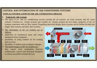  The advantages of all- air systems are as
follows:
• separation of mechanical areas and major
equipment from occupants;
• possibility of using outdoor air for cooling
and recovery;
• flexibility to outdoor and occupancy changes;
 The disadvantages of all- air systems are:
• they require close cooperation between
architectural, system and structural designers
to ensure accessible terminal devices.
CONTrOL AND OpTIMIzATION Of AIr-CONDITIONING SYSTEMS
TYPICAL CONTROL LOOPS OF THE AIR- CONDITIONING PROCESS
1. Typical air- side systems
 The types of air- side air- conditioning systems include all- air systems, air water systems, and all- water
systems. Constant air- volume systems and variable air- volume systems are two major categories of all- air
systems concerned with air flow control. Regarding ductwork design, these systems can be further divided into
single- duct systems and dual- duct systems.
 