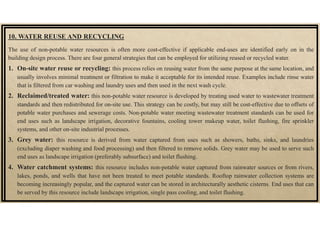 10. WATER REUSE AND RECYCLING
The use of non-potable water resources is often more cost-effective if applicable end-uses are identified early on in the
building design process. There are four general strategies that can be employed for utilizing reused or recycled water.
1. On-site water reuse or recycling: this process relies on reusing water from the same purpose at the same location, and
usually involves minimal treatment or filtration to make it acceptable for its intended reuse. Examples include rinse water
that is filtered from car washing and laundry uses and then used in the next wash cycle.
2. Reclaimed/treated water: this non-potable water resource is developed by treating used water to wastewater treatment
standards and then redistributed for on-site use. This strategy can be costly, but may still be cost-effective due to offsets of
potable water purchases and sewerage costs. Non-potable water meeting wastewater treatment standards can be used for
end uses such as landscape irrigation, decorative fountains, cooling tower makeup water, toilet flushing, fire sprinkler
systems, and other on-site industrial processes.
3. Grey water: this resource is derived from water captured from uses such as showers, baths, sinks, and laundries
(excluding diaper washing and food processing) and then filtered to remove solids. Grey water may be used to serve such
end uses as landscape irrigation (preferably subsurface) and toilet flushing.
4. Water catchment systems: this resource includes non-potable water captured from rainwater sources or from rivers,
lakes, ponds, and wells that have not been treated to meet potable standards. Rooftop rainwater collection systems are
becoming increasingly popular, and the captured water can be stored in architecturally aesthetic cisterns. End uses that can
be served by this resource include landscape irrigation, single pass cooling, and toilet flushing.
 