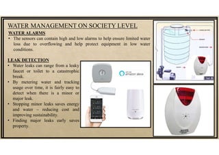 WATER MANAGEMENT ON SOCIETY LEVEL
WATER ALARMS
• The sensors can contain high and low alarms to help ensure limited water
loss due to overflowing and help protect equipment in low water
conditions.
LEAK DETECTION
• Water leaks can range from a leaky
faucet or toilet to a catastrophic
break.
• By metering water and tracking
usage over time, it is fairly easy to
detect when there is a minor or
major leak.
• Stopping minor leaks saves energy
and water – reducing cost and
improving sustainability.
• Finding major leaks early saves
property.
 