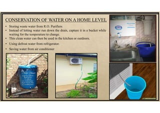 CONSERVATION OF WATER ON A HOME LEVEL
• Storing waste water from R.O. Purifiers
• Instead of letting water run down the drain, capture it in a bucket while
waiting for the temperature to change.
• This clean water can then be used in the kitchen or outdoors.
• Using defrost water from refrigerator.
• Saving water from air conditioner
 