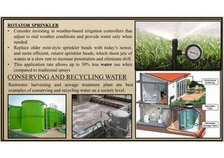 ROTATOR SPRINKLER
• Consider investing in weather-based irrigation controllers that
adjust to real weather conditions and provide water only when
needed.
• Replace older mist-style sprinkler heads with today’s newer,
and more efficient, rotator sprinkler heads, which shoot jets of
waters at a slow rate to increase penetration and eliminate drift.
• This application rate allows up to 30% less water use when
compared to traditional sprays
CONSERVING AND RECYCLING WATER
Rainwater harvesting and sewage treatment plant are best
examples of conserving and recycling water on a society level.
 