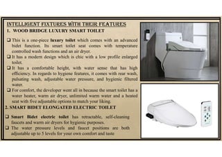 1. WOOD BRIDGE LUXURY SMART TOILET
 This is a one-piece luxury toilet which comes with an advanced
bidet function. Its smart toilet seat comes with temperature
controlled wash functions and an air dryer.
 It has a modern design which is chic with a low profile enlarged
toilet.
 It has a comfortable height, with water sense that has high
efficiency. In regards to hygiene features, it comes with rear wash,
pulsating wash, adjustable water pressure, and hygienic filtered
water.
 For comfort, the developer went all in because the smart toilet has a
water heater, warm air dryer, unlimited warm water and a heated
seat with five adjustable options to match your liking.
INTELLIGENT fIXTUrES WITH THEIr fEATUrES
2. SMART BIDET ELONGATED ELECTRIC TOILET
 Smart Bidet electric toilet has retractable, self-cleaning
faucets and warm air dryers for hygienic purposes.
 The water pressure levels and faucet positions are both
adjustable up to 5 levels for your own comfort and taste
 