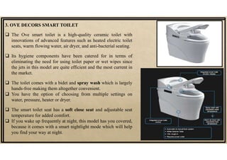 3. OVE DECORS SMART TOILET
 The Ove smart toilet is a high-quality ceramic toilet with
innovations of advanced features such as heated electric toilet
seats, warm flowing water, air dryer, and anti-bacterial seating.
 Its hygiene components have been catered for in terms of
eliminating the need for using toilet paper or wet wipes since
the jets in this model are quite efficient and the most current in
the market.
 The toilet comes with a bidet and spray wash which is largely
hands-free making them altogether convenient.
 You have the option of choosing from multiple settings on
water, pressure, heater or dryer.
 The smart toilet seat has a soft close seat and adjustable seat
temperature for added comfort.
 If you wake up frequently at night, this model has you covered,
because it comes with a smart nightlight mode which will help
you find your way at night.
 