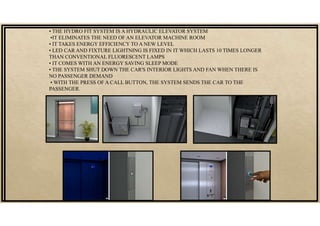 • THE HYDRO FIT SYSTEM IS A HYDRAULIC ELEVATOR SYSTEM
•IT ELIMINATES THE NEED OF AN ELEVATOR MACHINE ROOM
• IT TAKES ENERGY EFFICIENCY TO A NEW LEVEL
• LED CAR AND FIXTURE LIGHTNING IS FIXED IN IT WHICH LASTS 10 TIMES LONGER
THAN CONVENTIONAL FLUORESCENT LAMPS
• IT COMES WITH AN ENERGY SAVING SLEEP MODE
• THE SYSTEM SHUT DOWN THE CAR'S INTERIOR LIGHTS AND FAN WHEN THERE IS
NO PASSENGER DEMAND
• WITH THE PRESS OF A CALL BUTTON, THE SYSTEM SENDS THE CAR TO THE
PASSENGER.
 