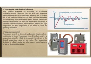 4. Two- position control and on/off control
Most building processes are controlled by continuous
modulating control. However, there are still many processes
controlled using two- position control primarily due to the low
cost of the control actuation devices. Fan- coil units and room
air- conditioning units often employ a two- position control The
difference between the ‘on’ and ‘off’ points of the thermostat is
called the control differential. The difference between the high
temperature and low temperature in the room is called the
operating differential.
5. Temperature controls
Temperature control is the most fundamental function of air-
conditioning systems. Temperature control is often done by a
temperature controller called A thermostat which is set to the
desired temperature value or set- point. The temperature
deviation, or offset, from the set- point causes a control signal to
be sent to the controlled device.
 