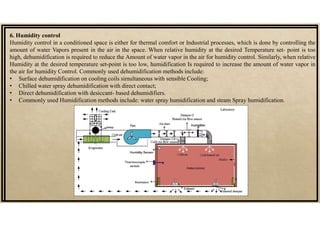 6. Humidity control
Humidity control in a conditioned space is either for thermal comfort or Industrial processes, which is done by controlling the
amount of water Vapors present in the air in the space. When relative humidity at the desired Temperature set- point is too
high, dehumidification is required to reduce the Amount of water vapor in the air for humidity control. Similarly, when relative
Humidity at the desired temperature set-point is too low, humidification Is required to increase the amount of water vapor in
the air for humidity Control. Commonly used dehumidification methods include:
• Surface dehumidification on cooling coils simultaneous with sensible Cooling;
• Chilled water spray dehumidification with direct contact;
• Direct dehumidification with desiccant- based dehumidifiers.
• Commonly used Humidification methods include: water spray humidification and steam Spray humidification.
 