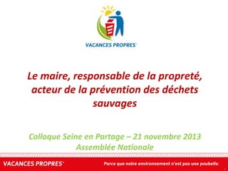 Le maire, responsable de la propreté,
acteur de la prévention des déchets
sauvages
Colloque Seine en Partage – 21 novembre 2013
Assemblée Nationale
1

 