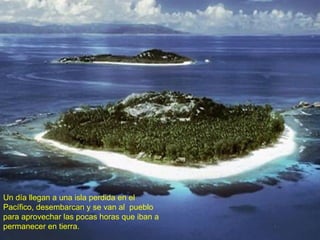 Un día llegan a una isla perdida en el Pacífico, desembarcan y se van al  pueblo para aprovechar las pocas horas que iban a permanecer en tierra. 