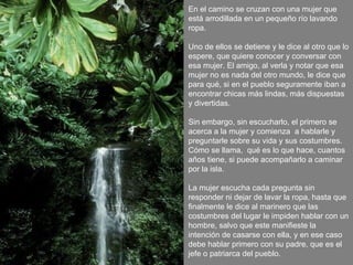 En el camino se cruzan con una mujer que está arrodillada en un pequeño río lavando ropa. Uno de ellos se detiene y le dice al otro que lo espere, que quiere conocer y conversar con esa mujer. El amigo, al verla y notar que esa mujer no es nada del otro mundo, le dice que para qué, si en el pueblo seguramente iban a encontrar chicas más lindas, más dispuestas y divertidas. Sin embargo, sin escucharlo, el primero se acerca a la mujer y comienza  a hablarle y preguntarle sobre su vida y sus costumbres. Cómo se llama,  qué es lo que hace, cuantos años tiene, si puede acompañarlo a caminar por la isla. La mujer escucha cada pregunta sin responder ni dejar de lavar la ropa, hasta que finalmente le dice al marinero que las costumbres del lugar le impiden hablar con un hombre, salvo que este manifieste la intención de casarse con ella, y en ese caso debe hablar primero con su padre, que es el jefe o patriarca del pueblo. 