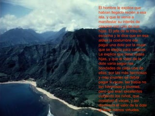 El hombre le explica que habían llegado recién a esa isla, y que le venía a manifestar su interés de casarse con una de sus hijas. El jefe de la tribu lo escucha y le dice que en esa aldea la costumbre era pagar una dote por la mujer que se elegía para casarse. Le explica que tiene varias hijas, y que el valor de la dote varía según las bondades de cada una de ellas, por las más hermosas y más jóvenes se debía pagar 9 vacas, las había no tan hermosas y jóvenes, pero que eran excelentes cuidando los niños, que costaban 8 vacas, y así disminuía el valor de la dote al tener menos virtudes. 