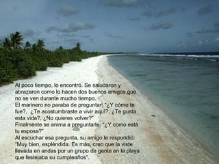 Al poco tiempo, lo encontró. Se saludaron y abrazaron como lo hacen dos buenos amigos que no se ven durante mucho tiempo. El marinero no paraba de preguntar: “¿Y cómo te fue?,  ¿Te acostumbraste a vivir aquí?, ¿Te gusta esta vida?, ¿No quieres volver?”  Finalmente se anima a preguntarle: “¿Y como está tu esposa?” Al escuchar esa pregunta, su amigo le respondió: “Muy bien, espléndida. Es más, creo que la viste llevada en andas por un grupo de gente en la playa que festejaba su cumpleaños”. 