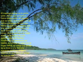 El marinero amigo no lo podía creer. Pensó que el hombre había enloquecido de repente, que se había enfermado, que se había contagiado de una rara fiebre tropical. No aceptaba que una amistad de tantos años se iba a terminar en unas pocas horas. Que él partiría y su mejor amigo se quedaría en una perdida islita del Pacífico. Finalmente, la ceremonia se realizó, el hombre se casó con la mujer nativa, su amigo fue testigo de la boda y a la mañana siguiente partió en el barco, dejando en esa isla a su amigo de toda la vida. www. laboutiquedelpowerpoint. com 