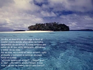 Un día, el itinerario de un viaje lo llevó al mismo puerto donde años atrás se había despedido de su amigo. Estaba ansioso por saber de él, por verlo, abrazarlo, conversar y saber de su vida. Así es que, en cuanto el barco amarró, saltó al muelle y comenzó a caminar apurado hacia el pueblo. “ ¿Dónde estaría su amigo?,  ¿Seguiría en la isla?, ¿Se habría acostumbrado a esa vida o tal vez se habría ido en otro barco?” 