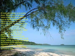 El marinero amigo no lo podía creer. Pensó que el hombre había enloquecido de repente, que se había enfermado, que se había contagiado de una rara fiebre tropical. No aceptaba que una amistad de tantos años se iba a terminar en unas pocas horas. Que él partiría y su mejor amigo se quedaría en una perdida islita del Pacífico. Finalmente, la ceremonia se realizó, el hombre se casó con la mujer nativa, su amigo fue testigo de la boda y a la mañana siguiente partió en el barco, dejando en esa isla a su amigo de toda la vida. 