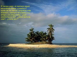 El tiempo pasó, el marinero siguió recorriendo mares y puertos a bordo de los barcos cargueros más diversos y siempre recordaba a su amigo y se preguntaba: “¿qué estaría haciendo?, ¿cómo sería su vida?,  ¿viviría aún?”. 