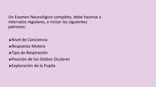 Un Examen Neurológico completo, debe hacerse a
intervalos regulares, e incluir los siguientes
patrones:
Nivel de Conciencia
Respuesta Motora
Tipo de Respiración
Posición de los Globos Oculares
Exploración de la Pupila
 