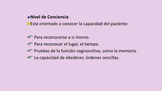 Nivel de Conciencia
Está orientado a conocer la capacidad del paciente:
Para reconocerse a si mismo.
Para reconocer el lugar, el tiempo.
Pruebas de la función cognoscitiva, como la memoria.
La capacidad de obedecer, órdenes sencillas.
 