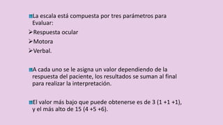 La escala está compuesta por tres parámetros para
Evaluar:
Respuesta ocular
Motora
Verbal.
A cada uno se le asigna un valor dependiendo de la
respuesta del paciente, los resultados se suman al final
para realizar la interpretación.
El valor más bajo que puede obtenerse es de 3 (1 +1 +1),
y el más alto de 15 (4 +5 +6).
 