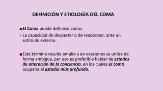 DEFINICIÓN Y ETIOLOGÍA DEL COMA
El Coma puede definirse como:
La capacidad de despertar o de reaccionar, ante un
estímulo externo.
Este término resulta amplio y en ocasiones se utiliza de
forma ambigua, por eso es preferible hablar de estados
de alteración de la conciencia, en los cuales el coma
ocuparía el estadio mas profundo.
 