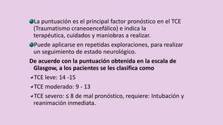 La puntuación es el principal factor pronóstico en el TCE
(Traumatismo craneoencefálico) e indica la
terapéutica, cuidados y maniobras a realizar.
Puede aplicarse en repetidas exploraciones, para realizar
un seguimiento de estado neurológico.
De acuerdo con la puntuación obtenida en la escala de
Glasgow, a los pacientes se les clasifica como
TCE leve: 14 -15
TCE moderado: 9 - 13
TCE severo: ≤ 8 de mal pronóstico, requiere: Intubación y
reanimación inmediata.
 