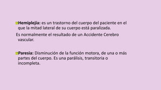 Hemiplejía: es un trastorno del cuerpo del paciente en el
que la mitad lateral de su cuerpo está paralizada.
Es normalmente el resultado de un Accidente Cerebro
vascular.
Paresia: Disminución de la función motora, de una o más
partes del cuerpo. Es una parálisis, transitoria o
incompleta.
 
