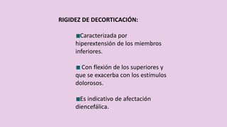 RIGIDEZ DE DECORTICACIÓN:
Caracterizada por
hiperextensión de los miembros
inferiores.
Con flexión de los superiores y
que se exacerba con los estímulos
dolorosos.
Es indicativo de afectación
diencefálica.
 