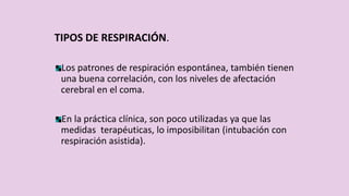 TIPOS DE RESPIRACIÓN.
Los patrones de respiración espontánea, también tienen
una buena correlación, con los niveles de afectación
cerebral en el coma.
En la práctica clínica, son poco utilizadas ya que las
medidas terapéuticas, lo imposibilitan (intubación con
respiración asistida).
 