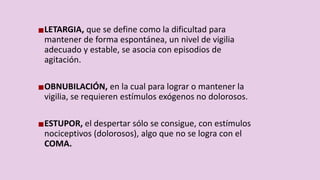 LETARGIA, que se define como la dificultad para
mantener de forma espontánea, un nivel de vigilia
adecuado y estable, se asocia con episodios de
agitación.
OBNUBILACIÓN, en la cual para lograr o mantener la
vigilia, se requieren estímulos exógenos no dolorosos.
ESTUPOR, el despertar sólo se consigue, con estímulos
nociceptivos (dolorosos), algo que no se logra con el
COMA.
 