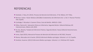 REFERENCIAS
 Andrade, C. Rosa, M. (2013). Proceso de Atención de Enfermería. 2a Ed. México. DF. Trillas.
 Berman, Audry—Kozier Bárbara (2012)8ta.Fundamentos de Enfermería Vol. I y Vol. II Pearson Prentice
Hall, España.
 Cartledge, P. &Lockey A. Examen Clínico. Guía de Bolsillo. AMOLCA. 2016.
 Dillon, Patricia M., Valoración Clínica en Enfermería. Segunda Edición. Editorial McGraw-Hill
Interamericana. México año 2010.
 Du Gas, Beverly. Tratado de Enfermería Práctica. Segunda Edición. Nueva Editorial Interamericana.
México 2012.
 Jones, Opal (2013), Manual de Proceso de Atención de Enfermería en NIC NOC, Panamá
 Ramos, Mercedes de la Fuente: (2014) Enfermería Medico quirúrgica. Volumen I y II. LE. España.
 Smeltzer, Suzanne: (2012) Enfermería Medico quirúrgica. Volumen I y II. McGraw-Hill. España.
 