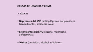 CAUSAS DE LETARGIA Y COMA
 TÓXICAS
 Depresores del SNC (antiepilépticos, antipsicóticos,
tranquilizantes, antidepresivos).
 Estimulantes del SNC (cocaína, marihuana,
anfetaminas).
 Tóxicos (pesticidas, alcohol, salicilatos).
 