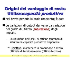 Origini del vantaggio di costo
  Utilizzocapacità produttiva
s Nel breve periodo la scala (impianto) è data

s Le variazioni di output derivano da variazioni
  nel grado di utilizzo (saturazione) degli
                         saturazione
  impianti

   – La riduzione del CMeU si ottiene tentando di
     saturare la capacità produttiva disponibile

   ¬ Obiettivo: mantenere la produzione a livello
     Obiettivo
    ottimale di funzionamento (ottimo tecnico)
       Economia e Gestione delle Imprese - Prof. A. Mocciaro Li Destri - Anno Accademico 2009-2010
 
