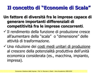 Il concetto di “Economie di Scala”
Un fattore di diversità fra le imprese capace di
  generare importanti differenziali di
  competitività fra le imprese concorrenti.
                                    concorrenti
 Il rendimento della funzione di produzione cresce
  all’aumentare della “scala” o “dimensione” delle
  attività di trasformazione.
 Una riduzione dei costi medi unitari di produzione
  al crescere della potenzialità produttiva dell’unità
  economica considerata (es., macchina, impianto,
  impresa).

       Economia e Gestione delle Imprese - Prof. A. Mocciaro Li Destri - Anno Accademico 2009-2010
 