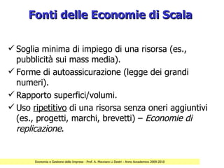 Fonti delle Economie di Scala

 Soglia minima di impiego di una risorsa (es.,
  pubblicità sui mass media).
 Forme di autoassicurazione (legge dei grandi
  numeri).
 Rapporto superfici/volumi.
 Uso ripetitivo di una risorsa senza oneri aggiuntivi
  (es., progetti, marchi, brevetti) – Economie di
  replicazione.


       Economia e Gestione delle Imprese - Prof. A. Mocciaro Li Destri - Anno Accademico 2009-2010
 